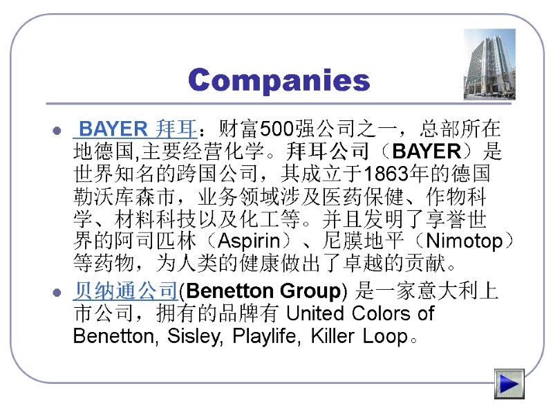 Companies  BAYER 拜耳：财富500强公司之一，总部所在地德国,主要经营化学。拜耳公司（BAYER）是世界知名的跨国公司，其成立于1863年的德国勒沃库森市，业务领域涉及医药保健、作物科学、材料科技以及化工等。并且发明了享誉世界的阿司匹林（Aspirin）、尼膜地平（Nimotop）等药物，为人类的健康做出了卓越的贡献。 贝纳通公司(Benetton Group) 是一家意大利上市公司，拥有的品牌有 United Colors of Benetton, Sisley, Playlife, Killer